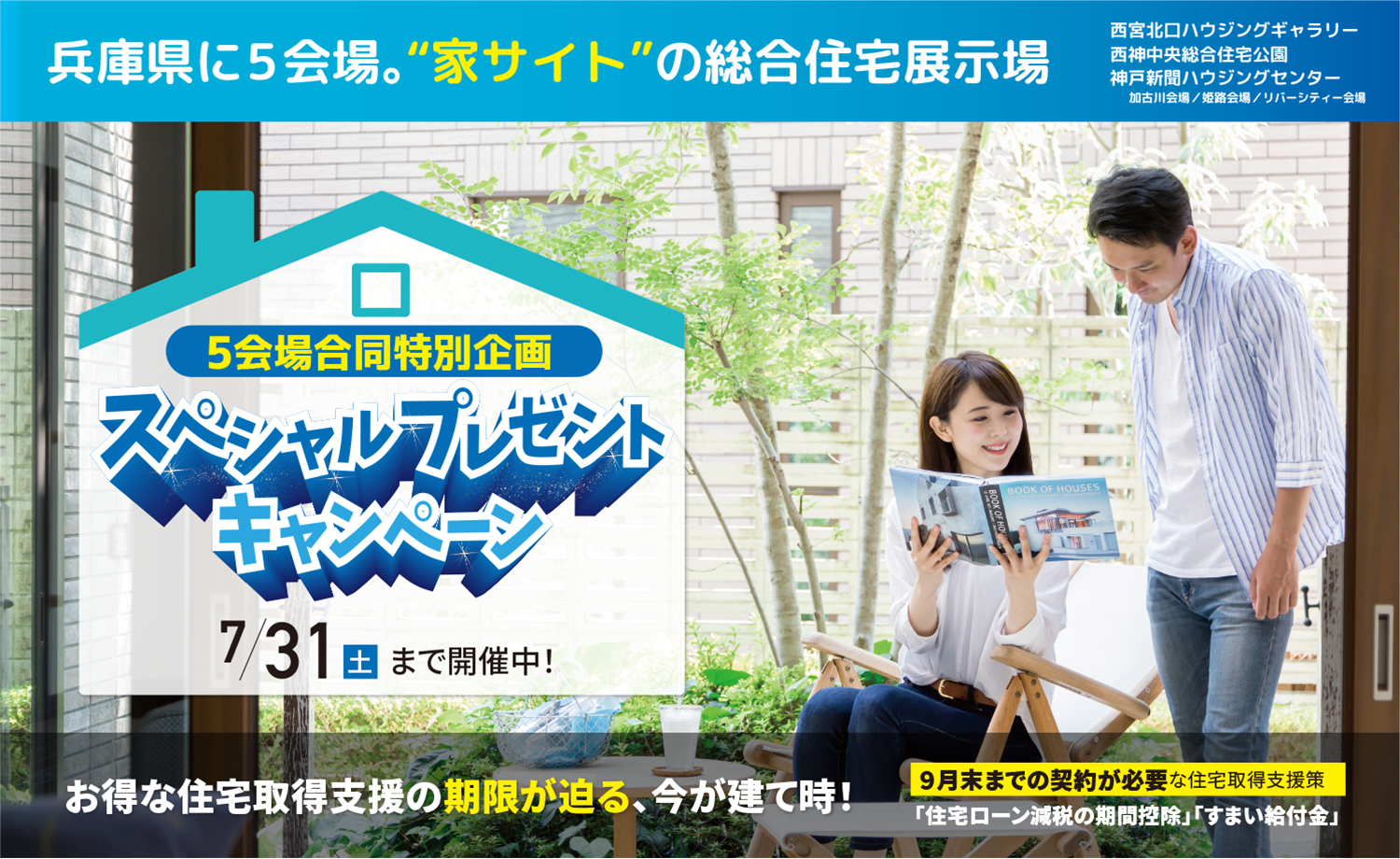 兵庫県に5会場。家サイトの総合住宅展示場。西宮北口ハウジングギャラリー／西神中央総合住宅公園／神戸新聞ハウジングセンター加古川会場／姫路会場／リバーシティー会場 5会場合同特別企画スペシャルプレゼントキャンペーン7/31土まで開催中！お得な住宅取得支援の期限が迫る、今が建て時！9月末までの契約が必要な住宅取得支援策「住宅ローン減税の期間控除」「すまい給付金」