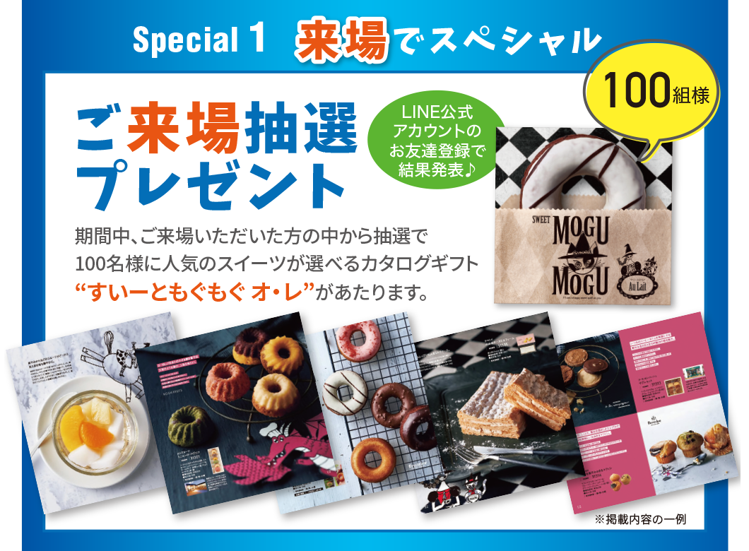 Special1 来場でスペシャル ご来場抽選プレゼント 期間中、ご来場いただいた方の中から抽選で100名様に人気のスイーツが選べるカタログギフトすいーともぐもぐ オ・レがあたります。LINE公式アカウントのお友達登録で結果発表 100組様