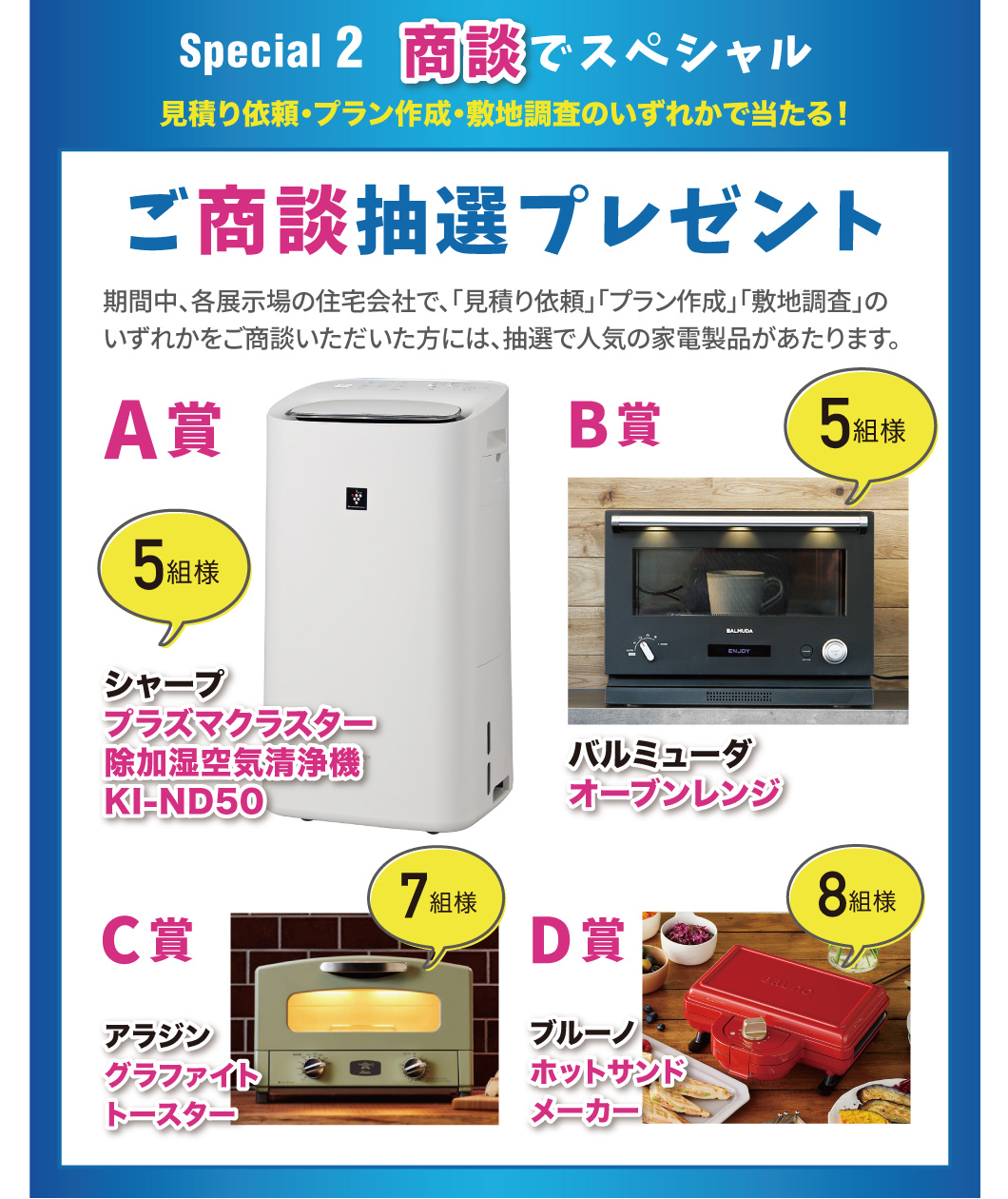 Special2 商談でスペシャル 見積り依頼・プラン作成・敷地調査のいずれかで当たる！ ご商談抽選プレゼント 期間中、各展示場の住宅会社で、「見積り依頼」「プラン作成」「敷地調査」のいずれかをご商談いただいた方には、抽選で人気の家電製品が当たります。A賞シャーププラズマクラスター除加湿空気清浄機KI-ND50 5組様 バルミューダオーブンレンジ 5組様 C賞 アラジングラファイトトースター 7組様 D賞 ブルーノホットサンドメーカー 8組様