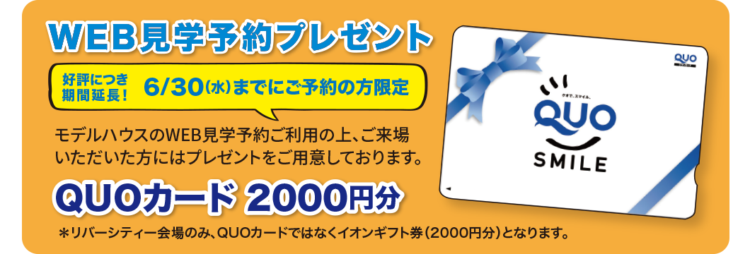 WEB見学予約プレゼント好評につき期間延長！6/30（水）までにご予約の方限定 モデルハウスのWEB見学予約ご利用の上、ご来場いただいた方にはプレゼントをご用意しております。QUOカード2000円分※リバーシティー会場のみ、QUOカードではなくイオンギフト券（2000円分）となります。