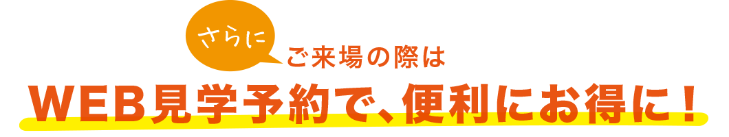 さらにご来場の際はWEB見学予約で、便利にお得に！